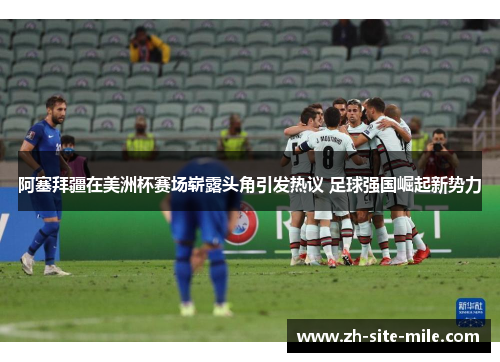 阿塞拜疆在美洲杯赛场崭露头角引发热议 足球强国崛起新势力