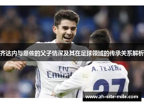 齐达内与恩佐的父子情深及其在足球领域的传承关系解析