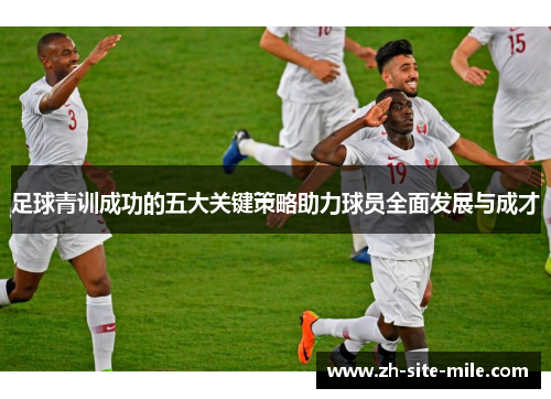 足球青训成功的五大关键策略助力球员全面发展与成才
