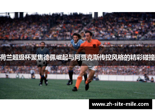 荷兰超级杯聚焦德佩崛起与阿贾克斯传控风格的精彩碰撞