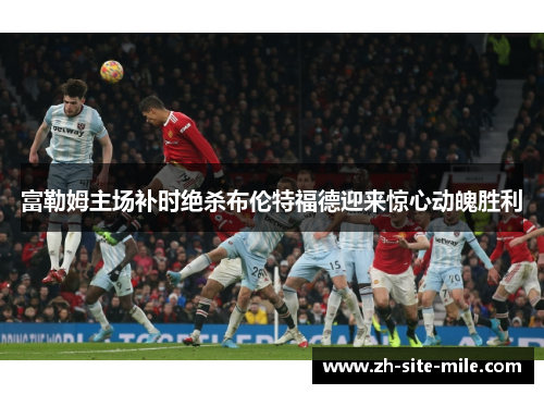 富勒姆主场补时绝杀布伦特福德迎来惊心动魄胜利