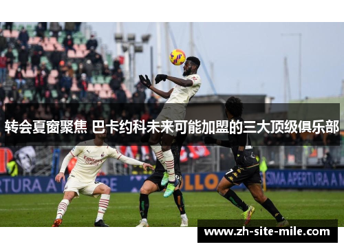 转会夏窗聚焦 巴卡约科未来可能加盟的三大顶级俱乐部