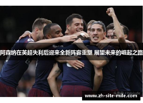 阿森纳在英超失利后迎来全新阵容重塑 展望未来的崛起之路
